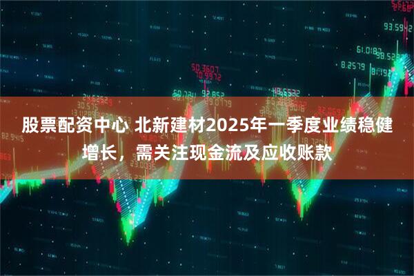 股票配資中心 北新建材2025年一季度業(yè)績(jī)穩(wěn)健增長(zhǎng)，需關(guān)注現(xiàn)金流及應(yīng)收賬款