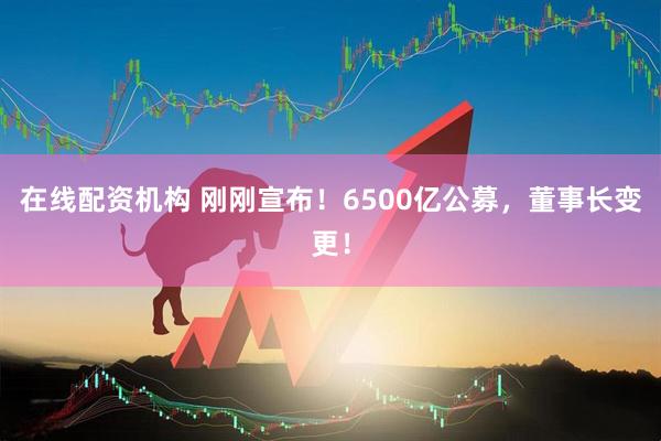 在線配資機(jī)構(gòu) 剛剛宣布！6500億公募，董事長變更！